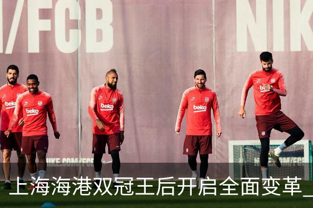 上海海港双冠王后开启全面变革 三大难题无法回避