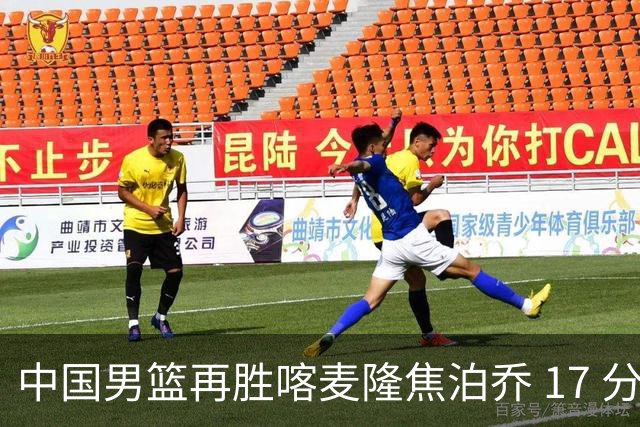 中国男篮再胜喀麦隆焦泊乔 17 分 9 篮板，杜锋真是不会用中锋