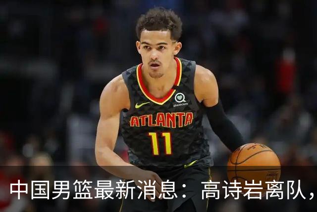 中国男篮最新消息：高诗岩离队，胡明轩重新加入，徐杰或将回归？