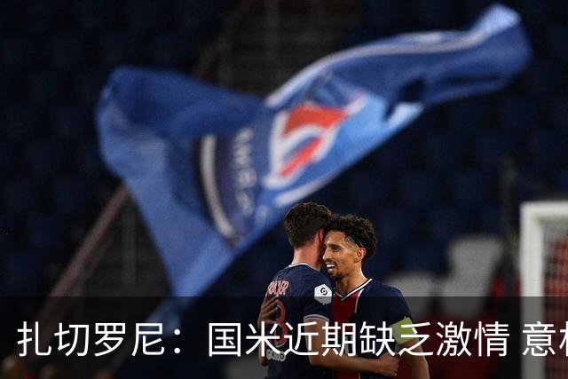 扎切罗尼：国米近期缺乏激情 意杯德比会很激烈