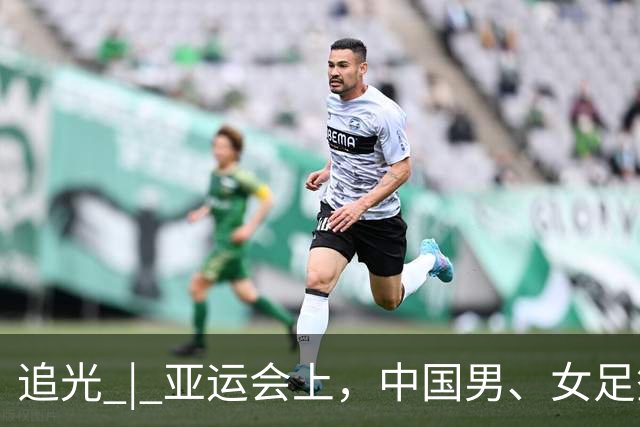 追光 | 亚运会上，中国男、女足签运如何？