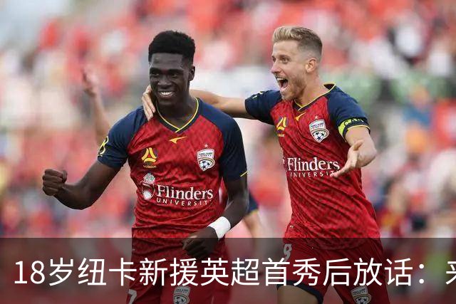 18岁纽卡新援英超首秀后放话：来这里就是为立刻上场，不为学习