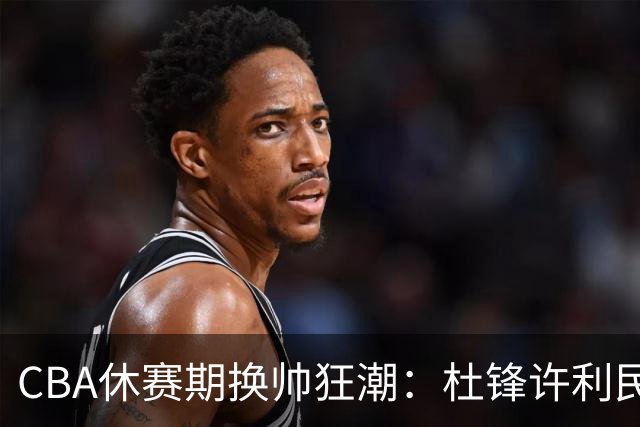 CBA休赛期换帅狂潮：杜锋许利民郑永刚潘江领衔离任 北控新主帅未官宣